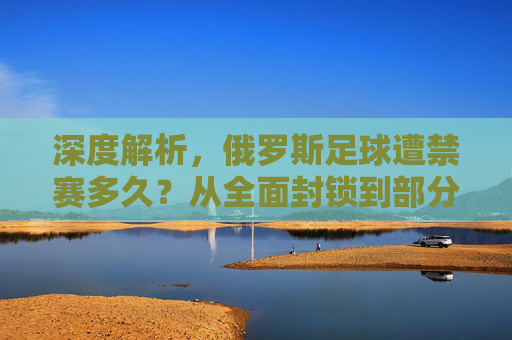 深度解析，俄罗斯足球遭禁赛多久？从全面封锁到部分解禁的演变历程