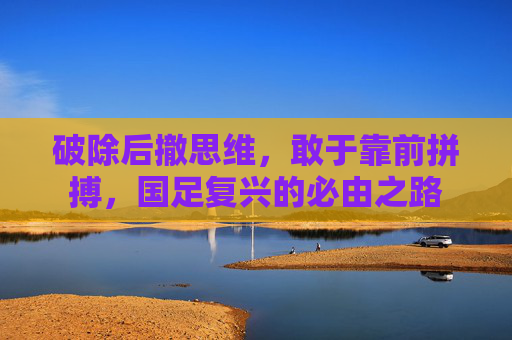 破除后撤思维，敢于靠前拼搏，国足复兴的必由之路