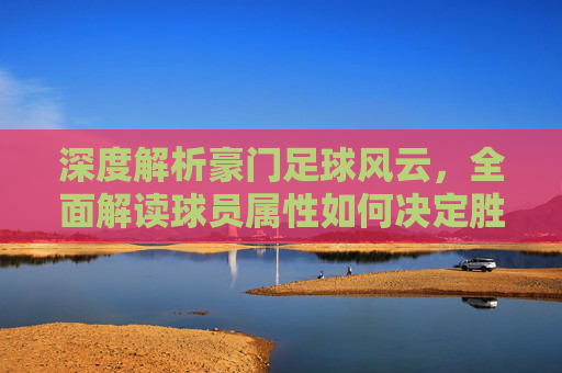 深度解析豪门足球风云,全面解读球员属性如何决定胜负关键