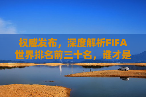 权威发布，深度解析FIFA世界排名前三十名，谁才是真正的足球霸主？