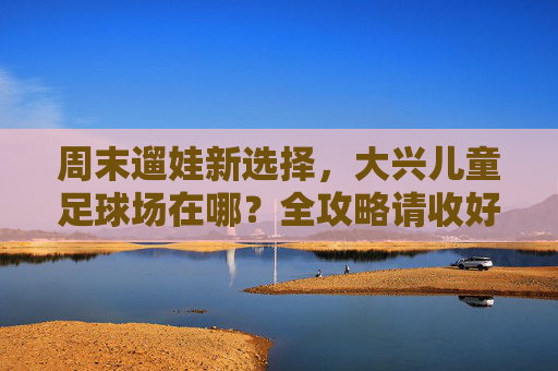 周末遛娃新选择,大兴儿童足球场在哪?全攻略请收好!