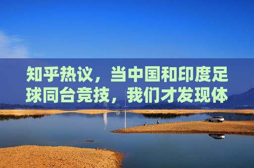 知乎热议,当中国和印度足球同台竞技,我们才发现体面是最后的遮羞布