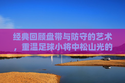 经典回顾盘带与防守的艺术,重温足球小将中松山光的毒蛇防守