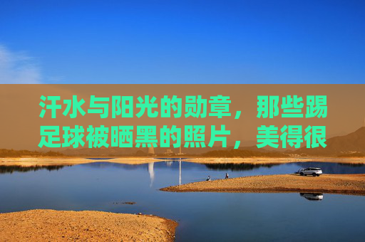 汗水与阳光的勋章，那些踢足球被晒黑的照片，美得很有力量