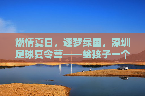 燃情夏日，逐梦绿茵，深圳足球夏令营——给孩子一个蜕变的机会
