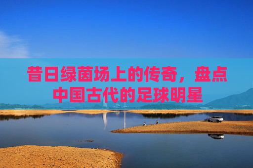 昔日绿茵场上的传奇，盘点中国古代的足球明星