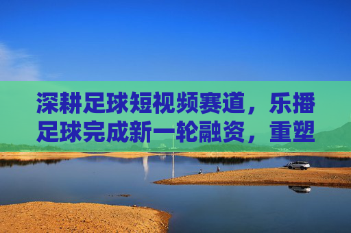 深耕足球短视频赛道，乐播足球完成新一轮融资，重塑草根赛事直播生态