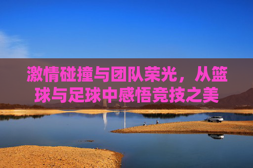 激情碰撞与团队荣光，从篮球与足球中感悟竞技之美
