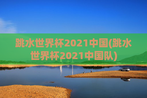 跳水世界杯2021中国(跳水世界杯2021中国队)