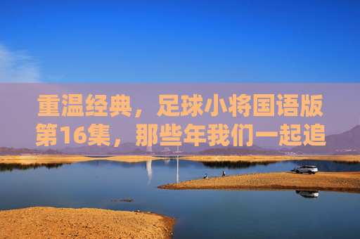 重温经典,足球小将国语版第16集,那些年我们一起追过的热血青春