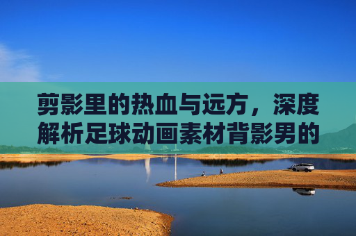 剪影里的热血与远方，深度解析足球动画素材背影男的视觉魅力与应用