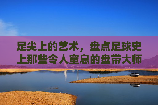 足尖上的艺术,盘点足球史上那些令人窒息的盘带大师
