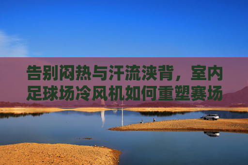 告别闷热与汗流浃背，室内足球场冷风机如何重塑赛场体验与运营效率
