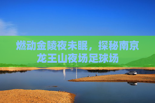 燃动金陵夜未眠,探秘南京龙王山夜场足球场