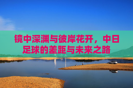 镜中深渊与彼岸花开,中日足球的差距与未来之路