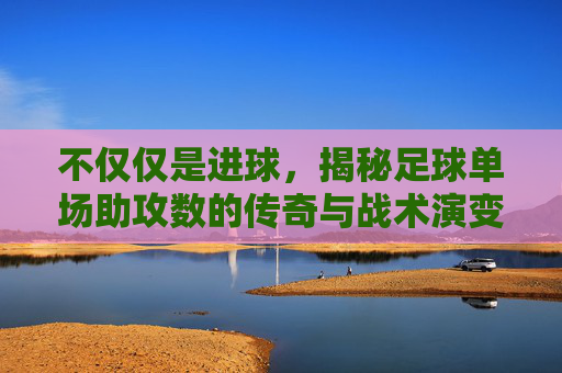 不仅仅是进球,揭秘足球单场助攻数的传奇与战术演变