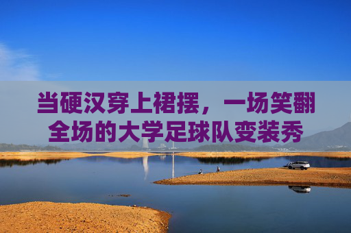 当硬汉穿上裙摆,一场笑翻全场的大学足球队变装秀