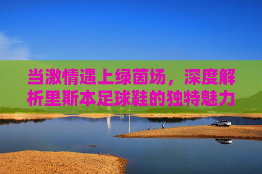 当激情遇上绿茵场,深度解析里斯本足球鞋的独特魅力