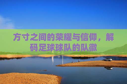 方寸之间的荣耀与信仰，解码足球球队的队徽