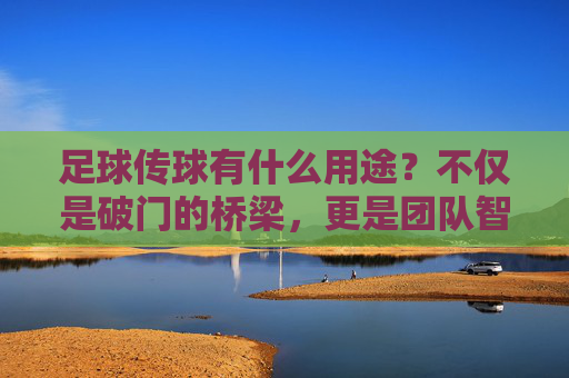 足球传球有什么用途？不仅是破门的桥梁，更是团队智慧的结晶