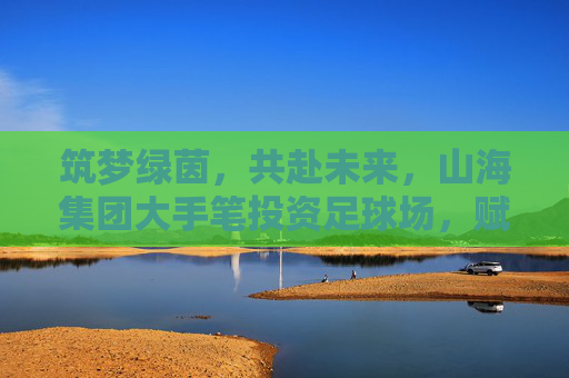筑梦绿茵,共赴未来,山海集团大手笔投资足球场,赋能体育新生态