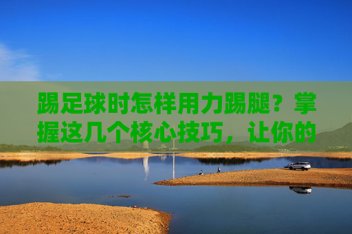 踢足球时怎样用力踢腿？掌握这几个核心技巧，让你的射门势大力沉