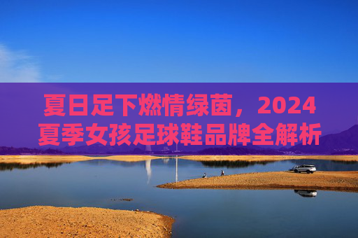 夏日足下燃情绿茵,2024夏季女孩足球鞋品牌全解析