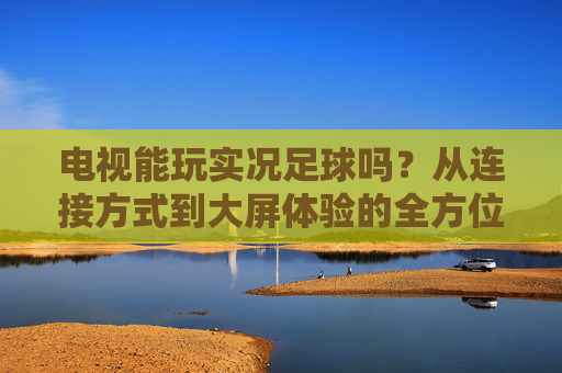 电视能玩实况足球吗？从连接方式到大屏体验的全方位指南