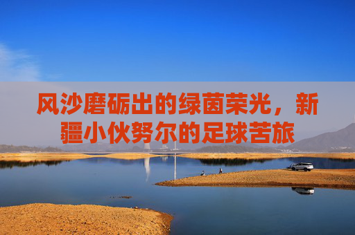 风沙磨砺出的绿茵荣光，新疆小伙努尔的足球苦旅