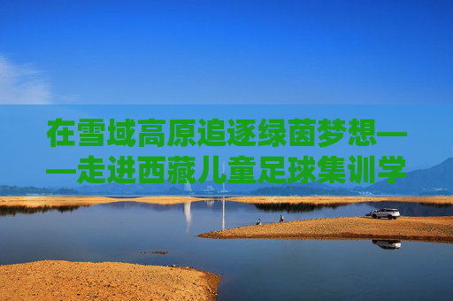 在雪域高原追逐绿茵梦想——走进西藏儿童足球集训学校