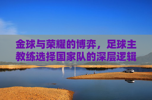 金球与荣耀的博弈,足球主教练选择国家队的深层逻辑