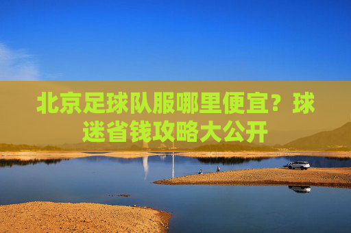 北京足球队服哪里便宜？球迷省钱攻略大公开