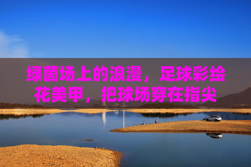 绿茵场上的浪漫,足球彩绘花美甲,把球场穿在指尖