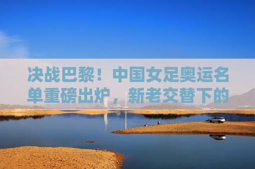 决战巴黎！中国女足奥运名单重磅出炉，新老交替下的希望与挑战