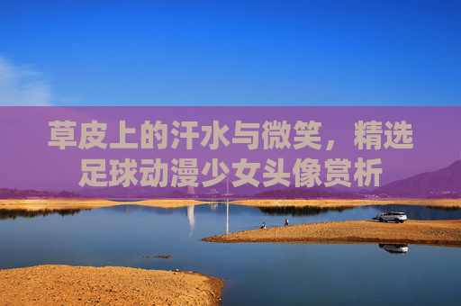 草皮上的汗水与微笑，精选足球动漫少女头像赏析