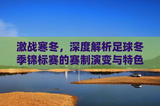 激战寒冬，深度解析足球冬季锦标赛的赛制演变与特色