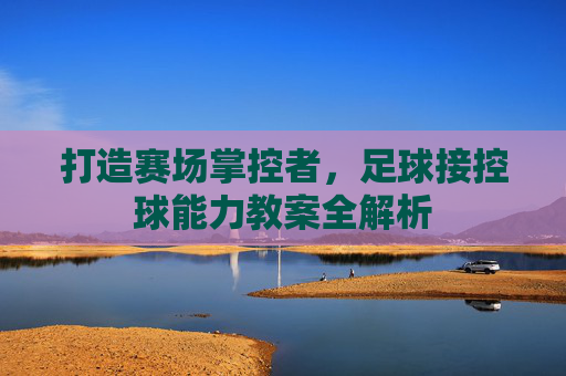 打造赛场掌控者，足球接控球能力教案全解析