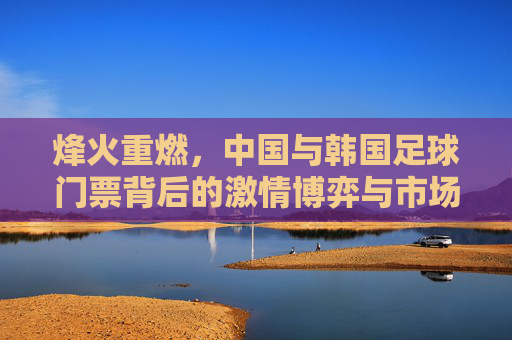 烽火重燃,中国与韩国足球门票背后的激情博弈与市场狂热