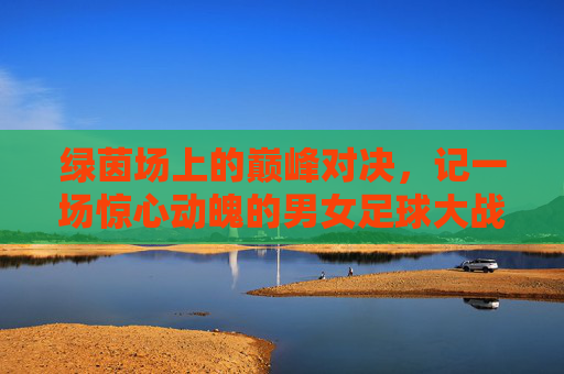 绿茵场上的巅峰对决，记一场惊心动魄的男女足球大战