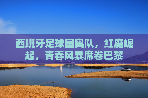 西班牙足球国奥队，红魔崛起，青春风暴席卷巴黎