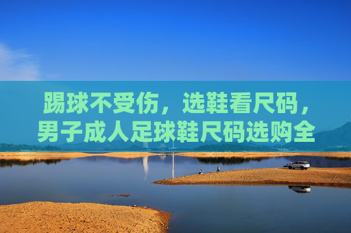 踢球不受伤，选鞋看尺码，男子成人足球鞋尺码选购全攻略