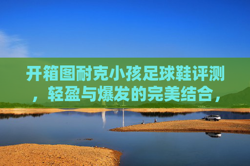 开箱图耐克小孩足球鞋评测,轻盈与爆发的完美结合,助力孩子赛场起飞