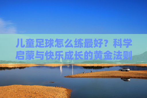 儿童足球怎么练最好？科学启蒙与快乐成长的黄金法则