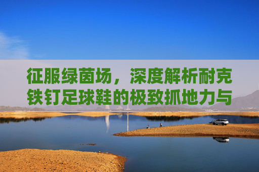 征服绿茵场，深度解析耐克铁钉足球鞋的极致抓地力与速度美学