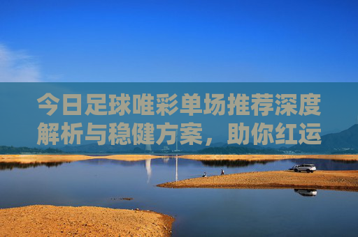 今日足球唯彩单场推荐深度解析与稳健方案,助你红运当头