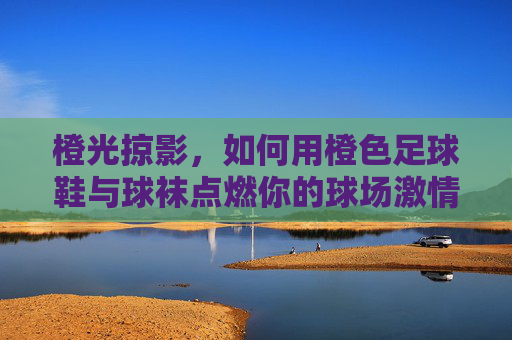 橙光掠影，如何用橙色足球鞋与球袜点燃你的球场激情