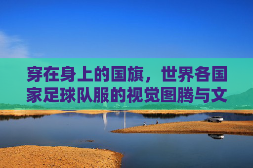 穿在身上的国旗,世界各国家足球队服的视觉图腾与文化符号