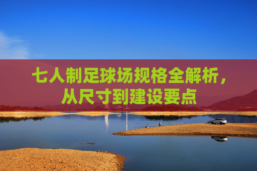 七人制足球场规格全解析，从尺寸到建设要点