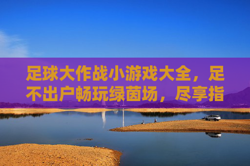足球大作战小游戏大全,足不出户畅玩绿茵场,尽享指尖竞技乐趣