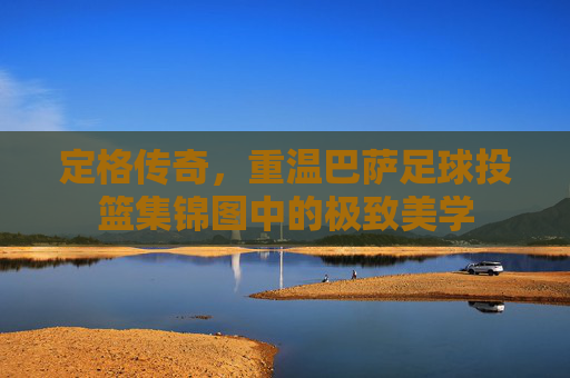 定格传奇,重温巴萨足球投篮集锦图中的极致美学